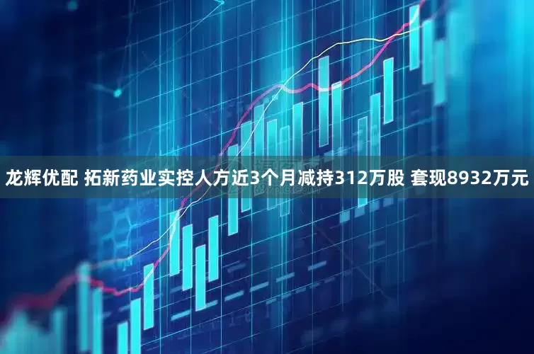 龙辉优配 拓新药业实控人方近3个月减持312万股 套现8932万元