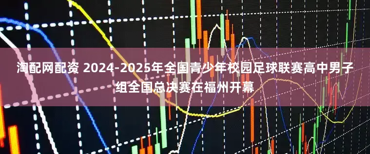 淘配网配资 2024-2025年全国青少年校园足球联赛高中男子组全国总决赛在福州开幕