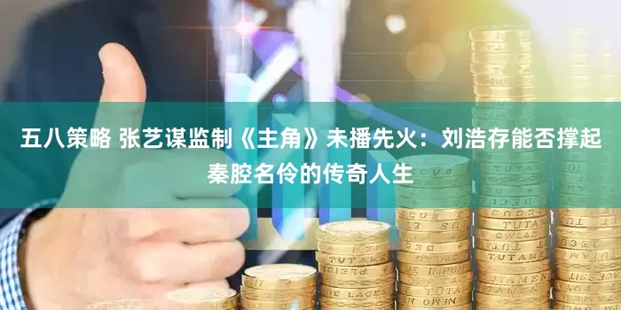 五八策略 张艺谋监制《主角》未播先火：刘浩存能否撑起秦腔名伶的传奇人生