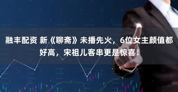 融丰配资 新《聊斋》未播先火，6位女主颜值都好高，宋祖儿客串更是惊喜！