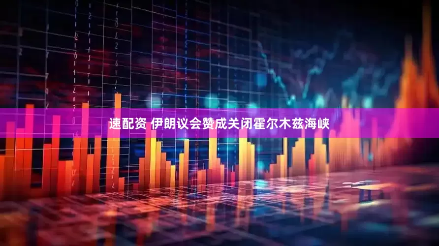 速配资 伊朗议会赞成关闭霍尔木兹海峡