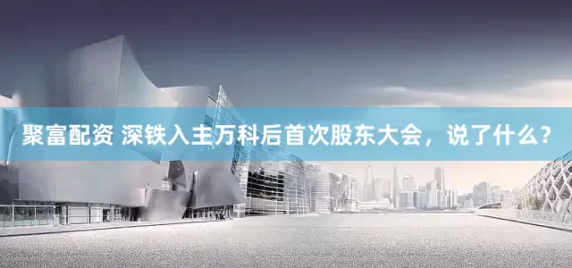 聚富配资 深铁入主万科后首次股东大会，说了什么？