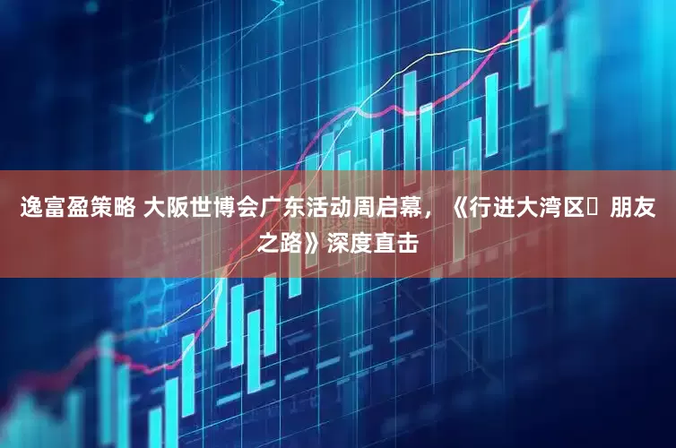 逸富盈策略 大阪世博会广东活动周启幕，《行进大湾区・朋友之路》深度直击
