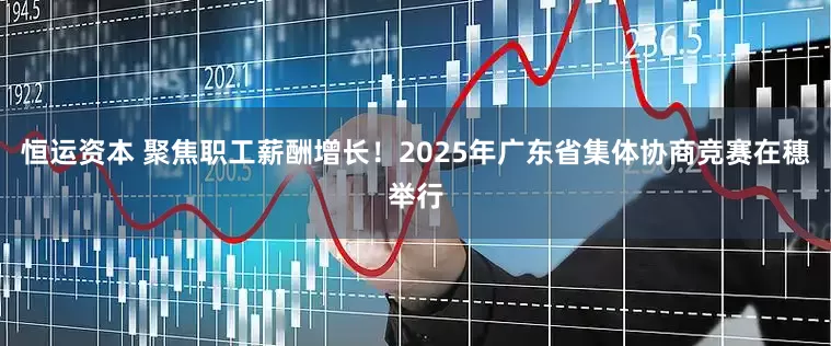 恒运资本 聚焦职工薪酬增长！2025年广东省集体协商竞赛在穗举行