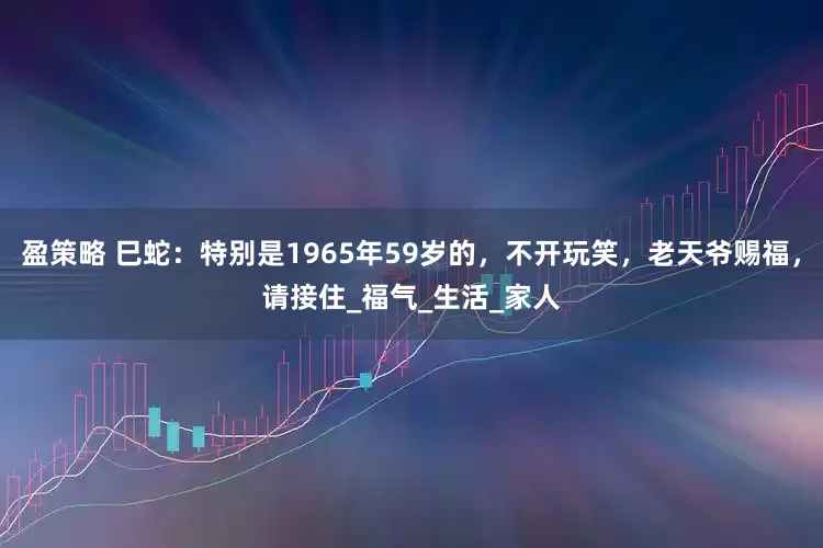 盈策略 巳蛇：特别是1965年59岁的，不开玩笑，老天爷赐福，请接住_福气_生活_家人