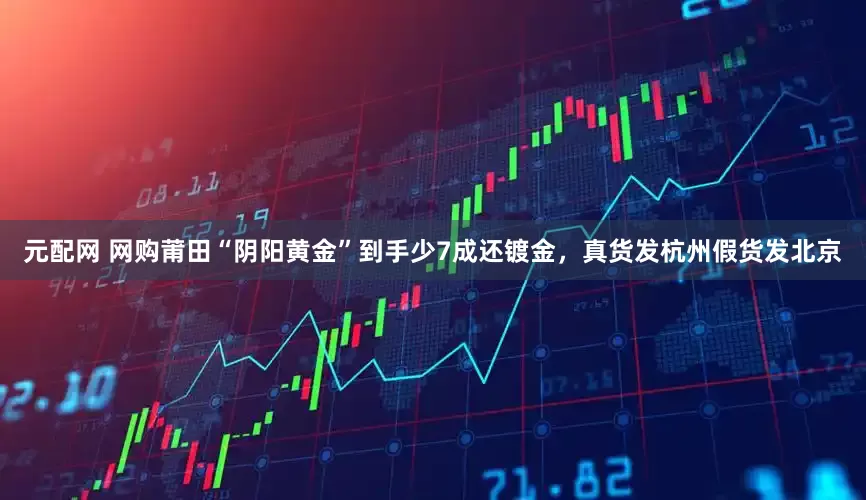 元配网 网购莆田“阴阳黄金”到手少7成还镀金，真货发杭州假货发北京