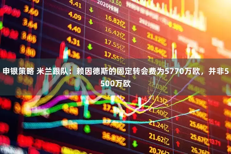 申银策略 米兰跟队：赖因德斯的固定转会费为5770万欧，并非5500万欧
