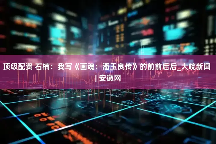 顶级配资 石楠：我写《画魂：潘玉良传》的前前后后_大皖新闻 | 安徽网