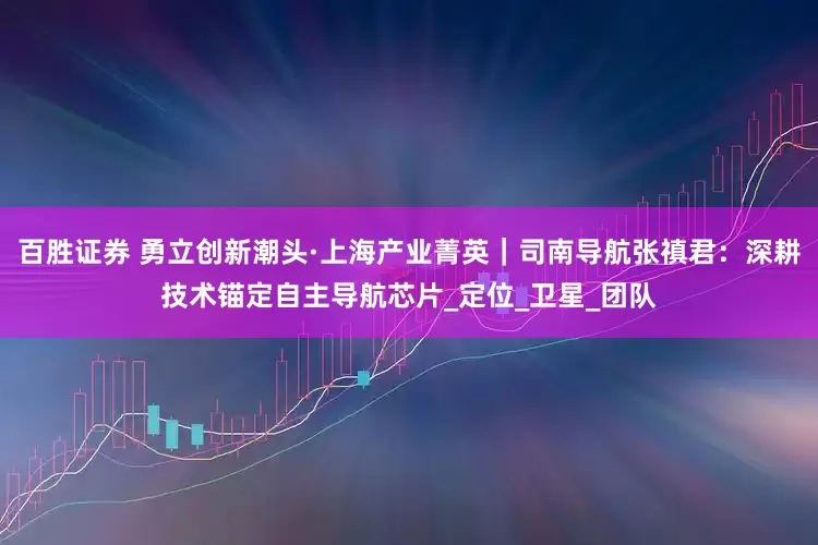 百胜证券 勇立创新潮头·上海产业菁英｜司南导航张禛君：深耕技术锚定自主导航芯片_定位_卫星_团队