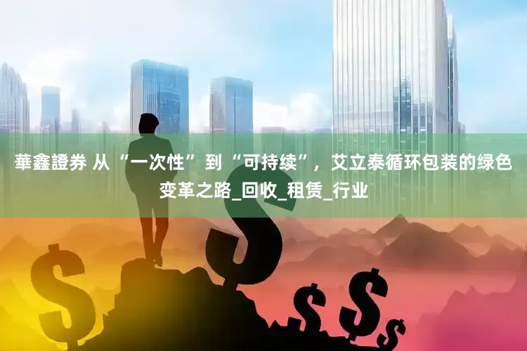華鑫證券 从 “一次性” 到 “可持续”，艾立泰循环包装的绿色变革之路_回收_租赁_行业