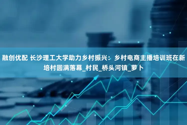 融创优配 长沙理工大学助力乡村振兴：乡村电商主播培训班在新培村圆满落幕_村民_桥头河镇_萝卜
