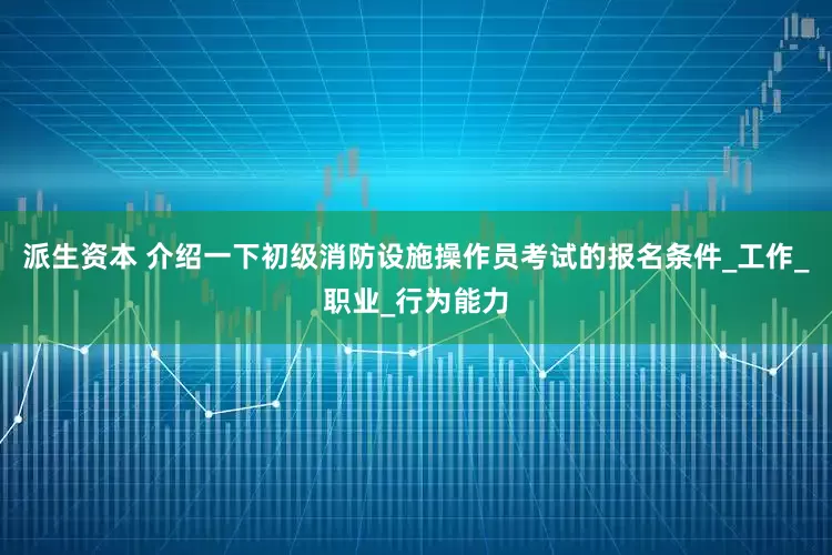 派生资本 介绍一下初级消防设施操作员考试的报名条件_工作_职业_行为能力