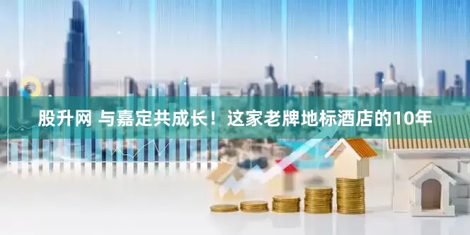 股升网 与嘉定共成长！这家老牌地标酒店的10年