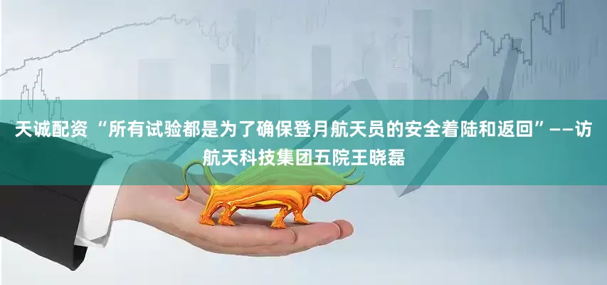 天诚配资 “所有试验都是为了确保登月航天员的安全着陆和返回”——访航天科技集团五院王晓磊