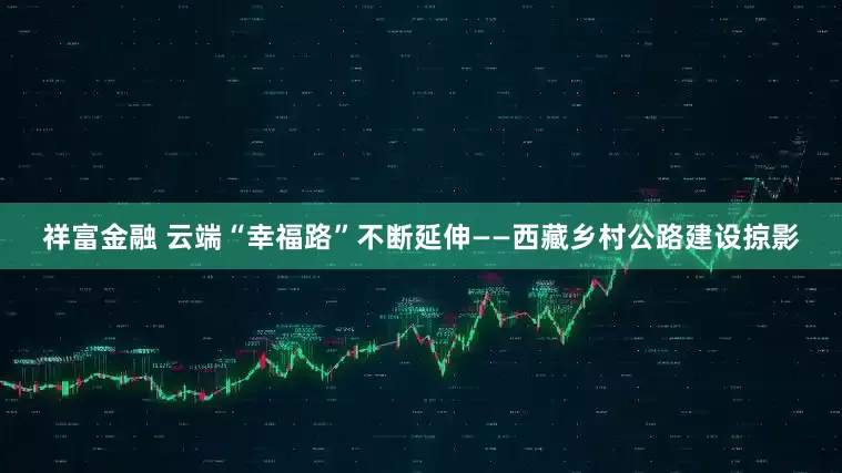 祥富金融 云端“幸福路”不断延伸——西藏乡村公路建设掠影