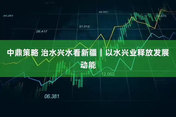 中鼎策略 治水兴水看新疆｜以水兴业释放发展动能