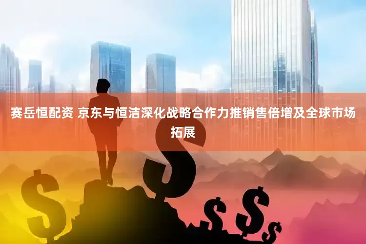 赛岳恒配资 京东与恒洁深化战略合作力推销售倍增及全球市场拓展