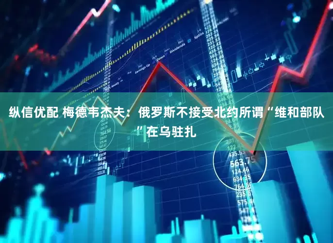 纵信优配 梅德韦杰夫：俄罗斯不接受北约所谓“维和部队”在乌驻扎