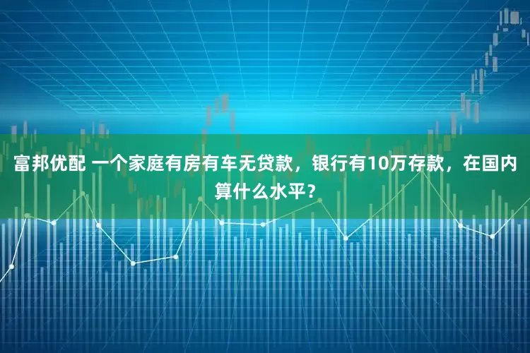 富邦优配 一个家庭有房有车无贷款，银行有10万存款，在国内算什么水平？
