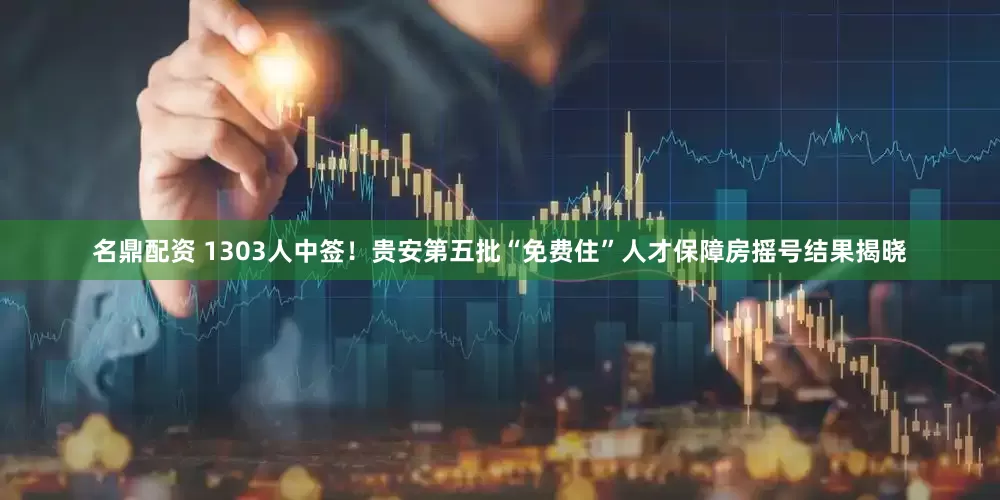名鼎配资 1303人中签！贵安第五批“免费住”人才保障房摇号结果揭晓