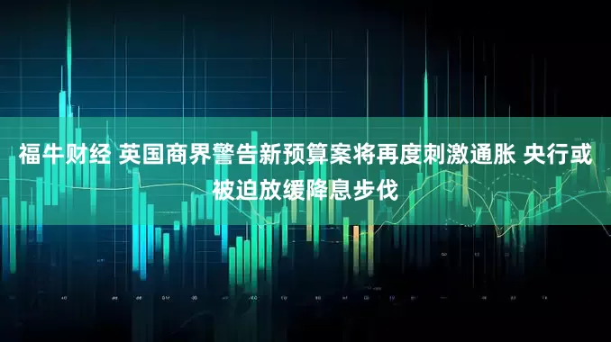 福牛财经 英国商界警告新预算案将再度刺激通胀 央行或被迫放缓降息步伐