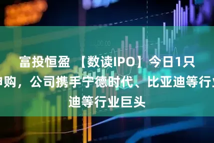 富投恒盈 【数读IPO】今日1只新股申购，公司携手宁德时代、比亚迪等行业巨头