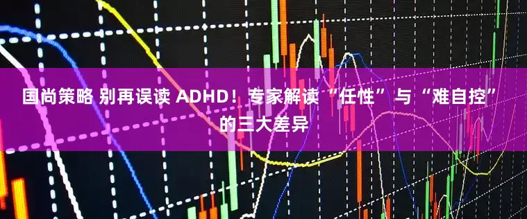 国尚策略 别再误读 ADHD！专家解读 “任性” 与 “难自控” 的三大差异