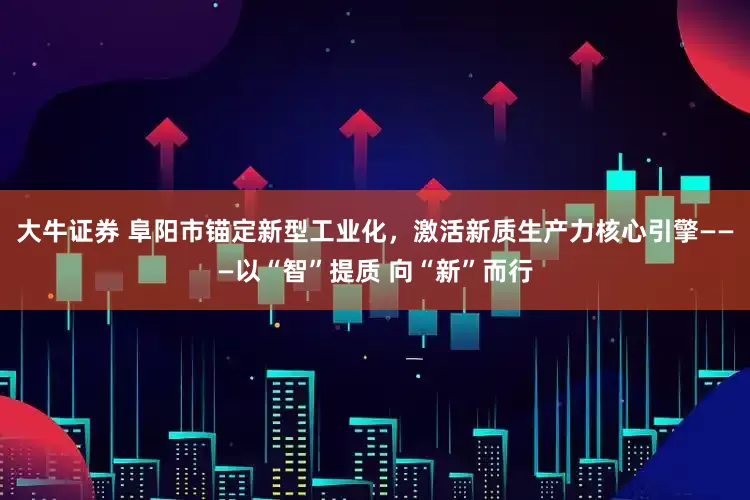 大牛证券 阜阳市锚定新型工业化，激活新质生产力核心引擎———以“智”提质 向“新”而行
