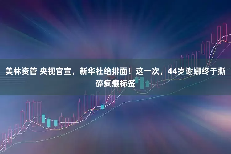 美林资管 央视官宣，新华社给排面！这一次，44岁谢娜终于撕碎疯癫标签
