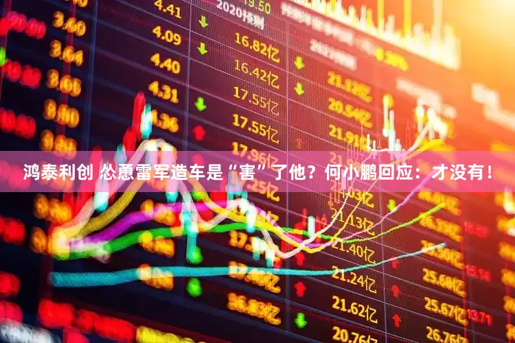 鸿泰利创 怂恿雷军造车是“害”了他？何小鹏回应：才没有！
