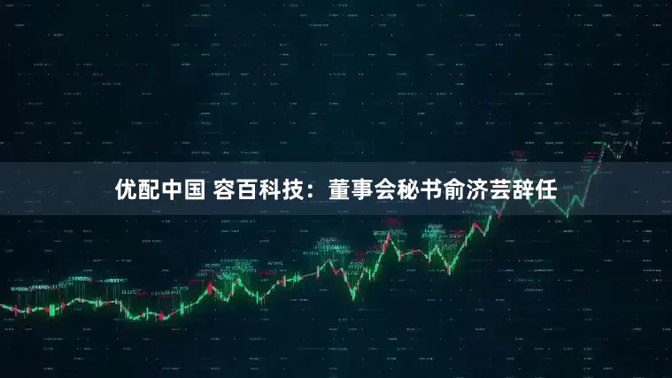 优配中国 容百科技：董事会秘书俞济芸辞任