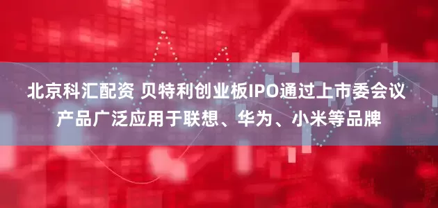 北京科汇配资 贝特利创业板IPO通过上市委会议 产品广泛应用于联想、华为、小米等品牌