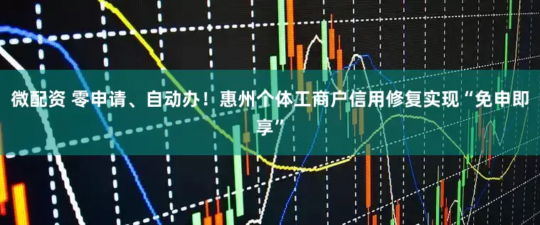 微配资 零申请、自动办！惠州个体工商户信用修复实现“免申即享”