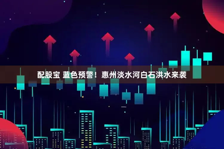 配股宝 蓝色预警！惠州淡水河白石洪水来袭
