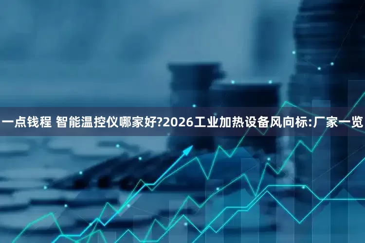 一点钱程 智能温控仪哪家好?2026工业加热设备风向标:厂家一览