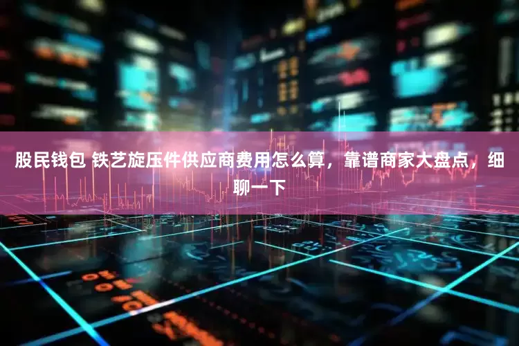 股民钱包 铁艺旋压件供应商费用怎么算，靠谱商家大盘点，细聊一下